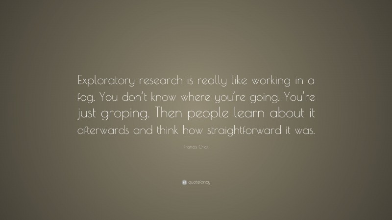 Francis Crick Quote: “Exploratory research is really like working in a fog. You don’t know where you’re going. You’re just groping. Then people learn about it afterwards and think how straightforward it was.”