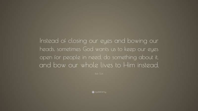 Bob Goff Quote: “Instead of closing our eyes and bowing our heads, sometimes God wants us to keep our eyes open for people in need, do something about it, and bow our whole lives to Him instead.”