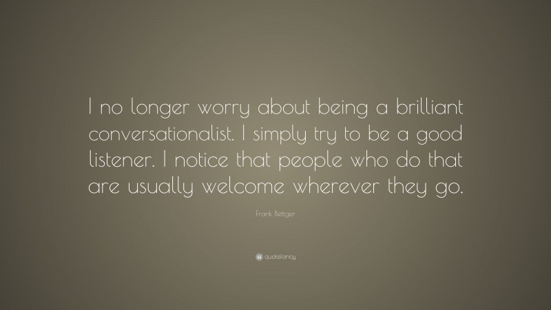 Frank Bettger Quote: “I no longer worry about being a brilliant conversationalist. I simply try to be a good listener. I notice that people who do that are usually welcome wherever they go.”