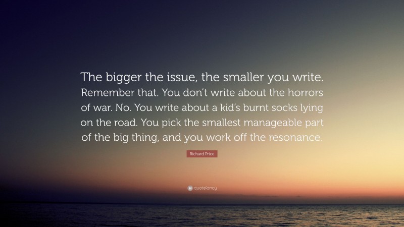 Richard Price Quote: “The bigger the issue, the smaller you write. Remember that. You don’t write about the horrors of war. No. You write about a kid’s burnt socks lying on the road. You pick the smallest manageable part of the big thing, and you work off the resonance.”
