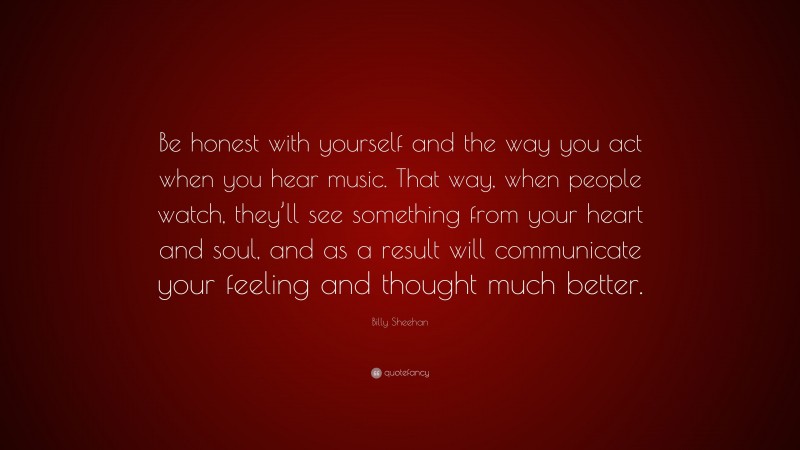 Billy Sheehan Quote: “Be honest with yourself and the way you act when you hear music. That way, when people watch, they’ll see something from your heart and soul, and as a result will communicate your feeling and thought much better.”