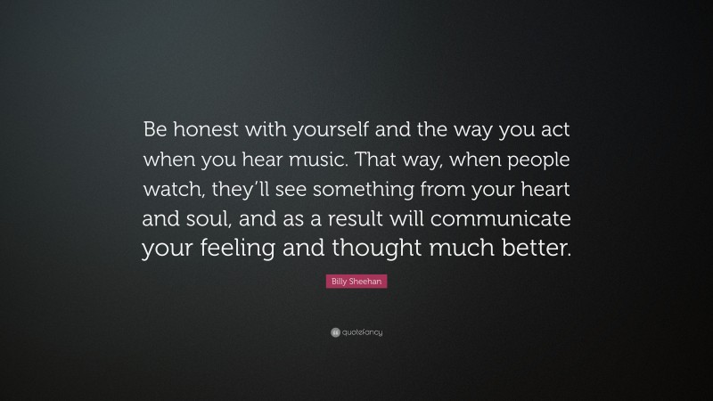 Billy Sheehan Quote: “Be honest with yourself and the way you act when you hear music. That way, when people watch, they’ll see something from your heart and soul, and as a result will communicate your feeling and thought much better.”