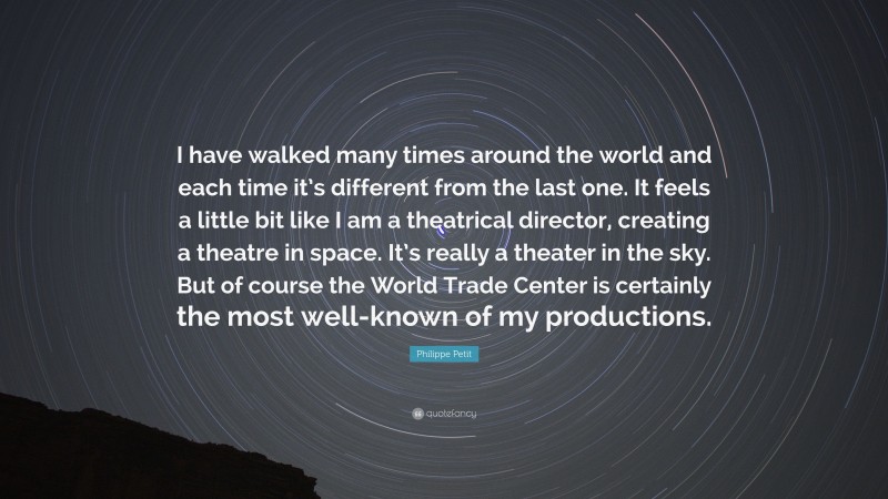Philippe Petit Quote: “I have walked many times around the world and each time it’s different from the last one. It feels a little bit like I am a theatrical director, creating a theatre in space. It’s really a theater in the sky. But of course the World Trade Center is certainly the most well-known of my productions.”