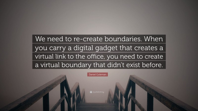 Daniel Goleman Quote: “We need to re-create boundaries. When you carry a digital gadget that creates a virtual link to the office, you need to create a virtual boundary that didn’t exist before.”