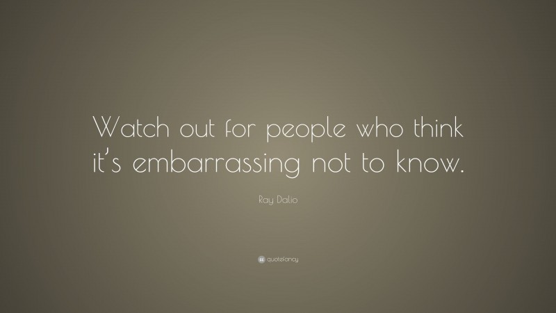 Ray Dalio Quote: “Watch out for people who think it’s embarrassing not to know.”