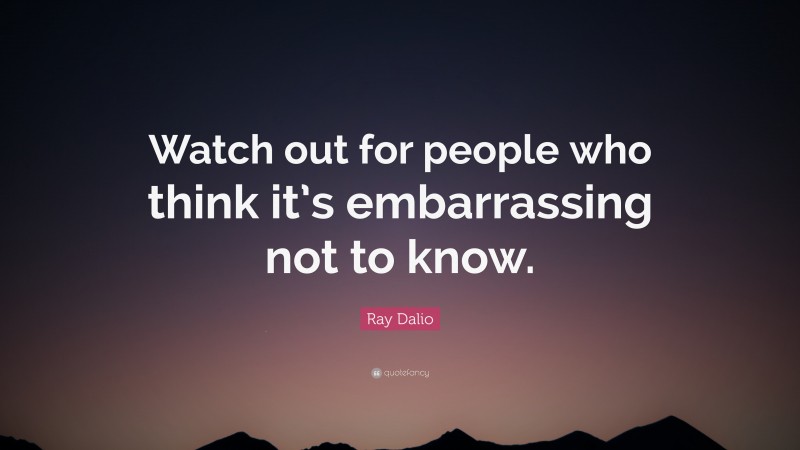 Ray Dalio Quote: “Watch out for people who think it’s embarrassing not to know.”