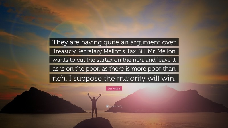 Will Rogers Quote: “They are having quite an argument over Treasury Secretary Mellon’s Tax Bill. Mr. Mellon wants to cut the surtax on the rich, and leave it as is on the poor, as there is more poor than rich. I suppose the majority will win.”
