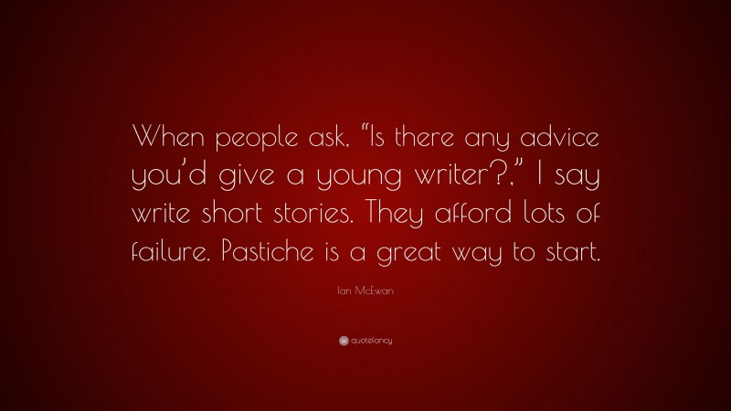 Ian McEwan Quote: “When people ask, “Is there any advice you’d give a young writer?,” I say write short stories. They afford lots of failure. Pastiche is a great way to start.”