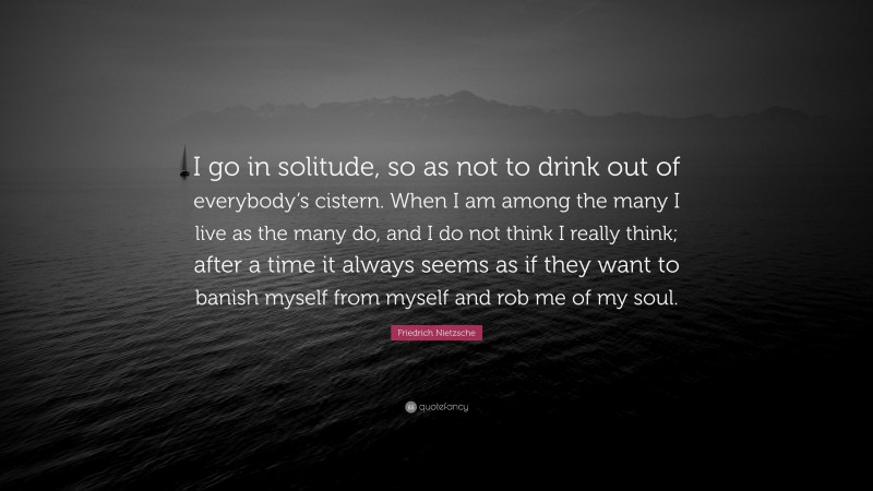 Friedrich Nietzsche Quote: “I go in solitude, so as not to drink out of everybody’s cistern. When I am among the many I live as the many do, and I do not think I really think; after a time it always seems as if they want to banish myself from myself and rob me of my soul.”