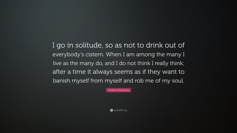 Friedrich Nietzsche Quote: “I go in solitude, so as not to drink out of everybody’s cistern. When I am among the many I live as the many do, and I do not think I really think; after a time it always seems as if they want to banish myself from myself and rob me of my soul.”