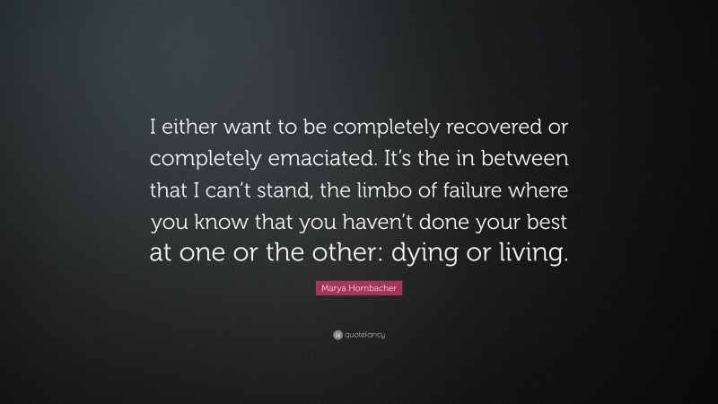 Marya Hornbacher Quote: “I either want to be completely recovered or completely emaciated. It’s the in between that I can’t stand, the limbo of failure where you know that you haven’t done your best at one or the other: dying or living.”