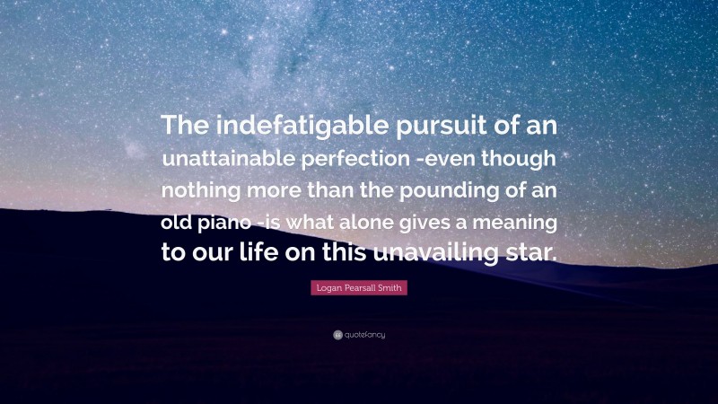 Logan Pearsall Smith Quote: “The indefatigable pursuit of an unattainable perfection -even though nothing more than the pounding of an old piano -is what alone gives a meaning to our life on this unavailing star.”