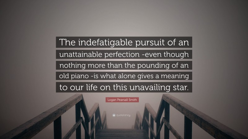 Logan Pearsall Smith Quote: “The indefatigable pursuit of an unattainable perfection -even though nothing more than the pounding of an old piano -is what alone gives a meaning to our life on this unavailing star.”