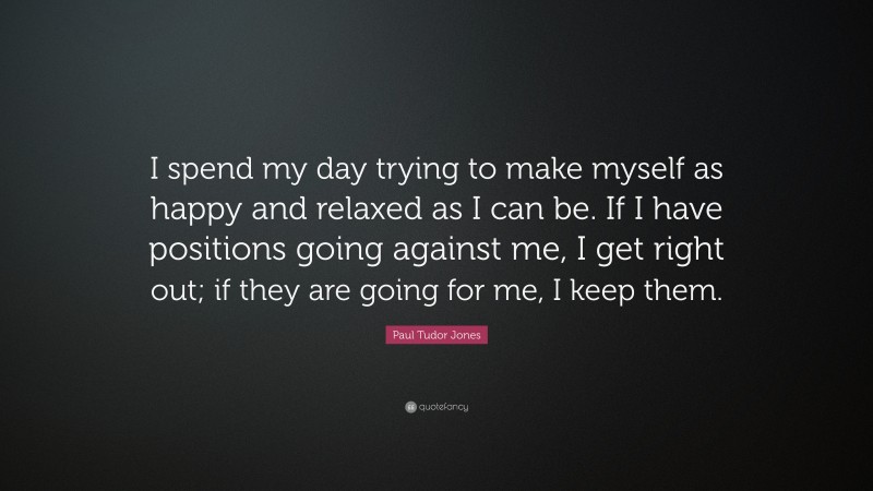 Paul Tudor Jones Quote: “I spend my day trying to make myself as happy and relaxed as I can be. If I have positions going against me, I get right out; if they are going for me, I keep them.”