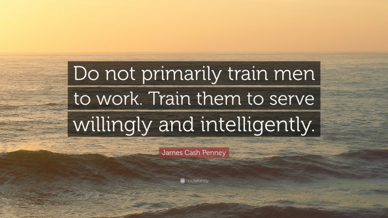 James Cash Penney Quote: “Do not primarily train men to work. Train them to serve willingly and intelligently.”
