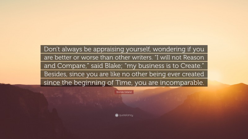 Brenda Ueland Quote: “Don’t always be appraising yourself, wondering if you are better or worse than other writers. “I will not Reason and Compare,” said Blake; “my business is to Create.” Besides, since you are like no other being ever created since the beginning of Time, you are incomparable.”