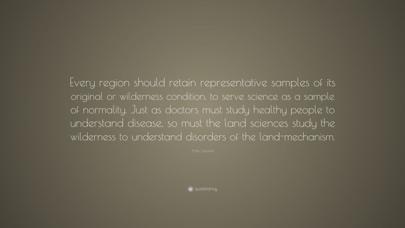 Aldo Leopold Quote: “Every region should retain representative samples of its original or wilderness condition, to serve science as a sample of normality. Just as doctors must study healthy people to understand disease, so must the land sciences study the wilderness to understand disorders of the land-mechanism.”