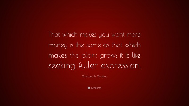 Wallace D. Wattles Quote: “That which makes you want more money is the same as that which makes the plant grow; it is life seeking fuller expression.”