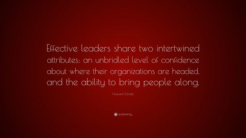 Howard Schultz Quote: “Effective leaders share two intertwined attributes: an unbridled level of confidence about where their organizations are headed, and the ability to bring people along.”