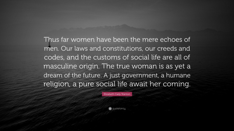 Elizabeth Cady Stanton Quote: “Thus far women have been the mere echoes of men. Our laws and constitutions, our creeds and codes, and the customs of social life are all of masculine origin. The true woman is as yet a dream of the future. A just government, a humane religion, a pure social life await her coming.”