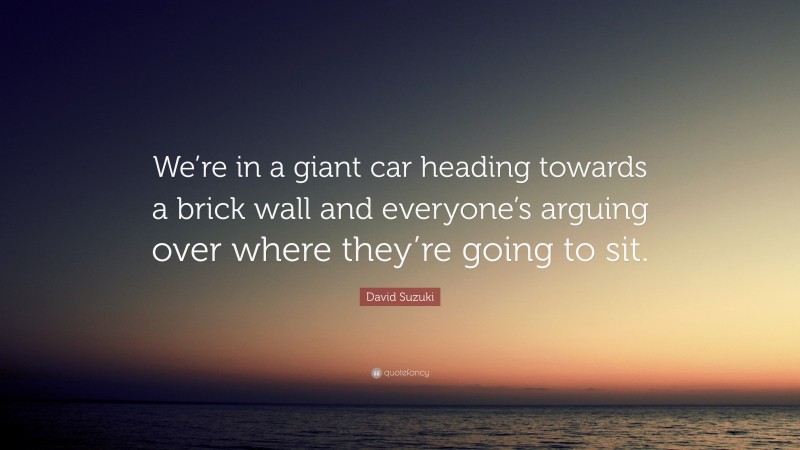 David Suzuki Quote: “We’re in a giant car heading towards a brick wall and everyone’s arguing over where they’re going to sit.”
