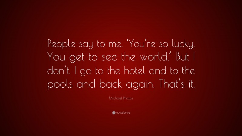 Michael Phelps Quote: “People say to me, ‘You’re so lucky. You get to see the world.’ But I don’t. I go to the hotel and to the pools and back again. That’s it.”