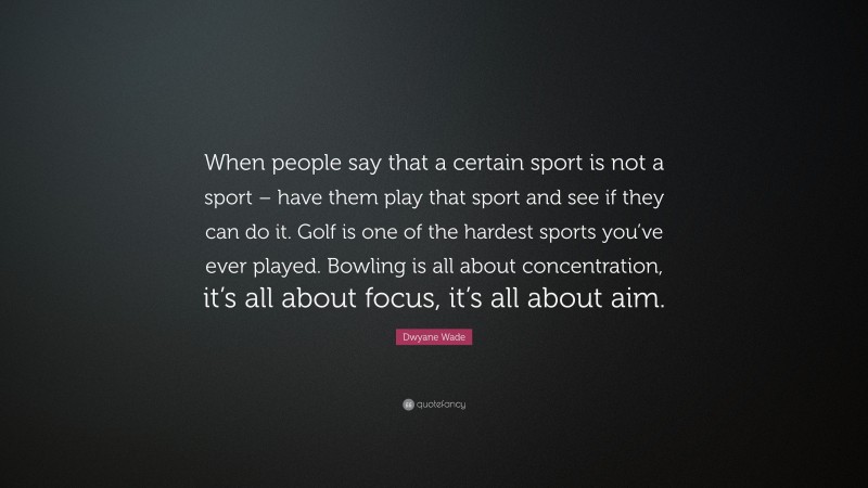 Dwyane Wade Quote: “When people say that a certain sport is not a sport – have them play that sport and see if they can do it. Golf is one of the hardest sports you’ve ever played. Bowling is all about concentration, it’s all about focus, it’s all about aim.”