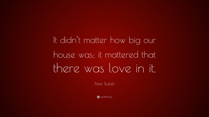 Peter Buffett Quote: “It didn’t matter how big our house was; it mattered that there was love in it.”
