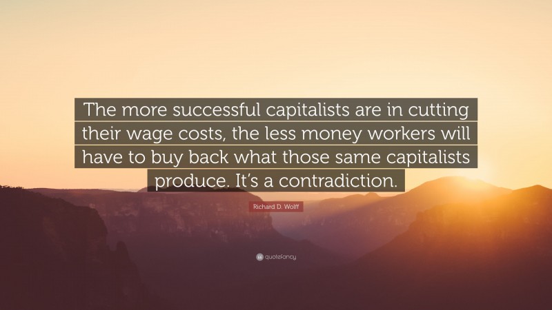 Richard D. Wolff Quote: “The more successful capitalists are in cutting their wage costs, the less money workers will have to buy back what those same capitalists produce. It’s a contradiction.”