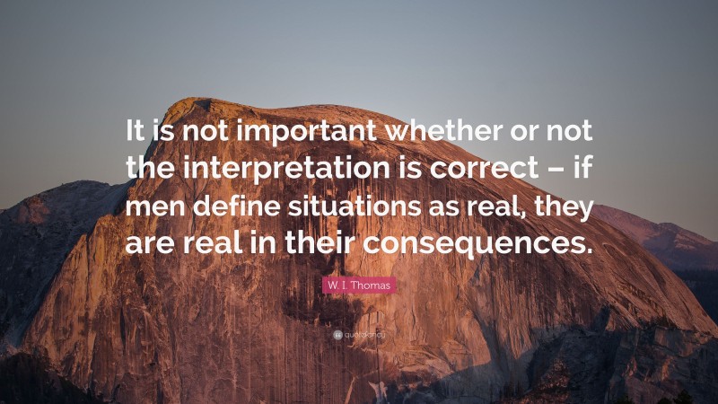 W. I. Thomas Quote: “It is not important whether or not the interpretation is correct – if men define situations as real, they are real in their consequences.”