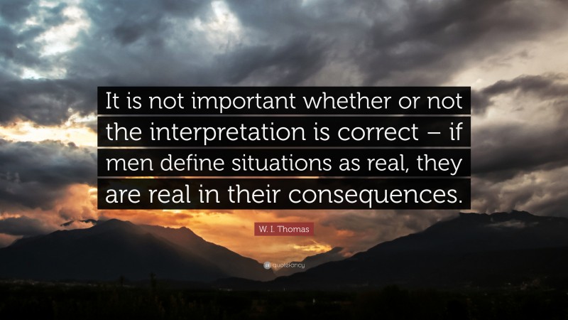 W. I. Thomas Quote: “It is not important whether or not the interpretation is correct – if men define situations as real, they are real in their consequences.”