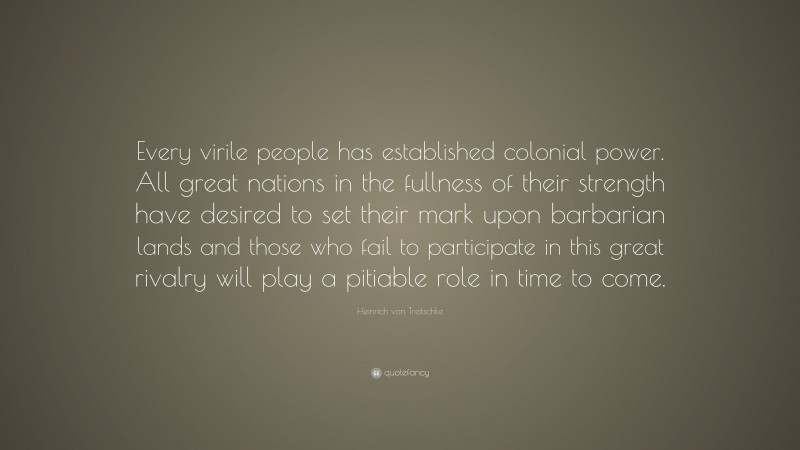 Heinrich von Treitschke Quote: “Every virile people has established colonial power. All great nations in the fullness of their strength have desired to set their mark upon barbarian lands and those who fail to participate in this great rivalry will play a pitiable role in time to come.”