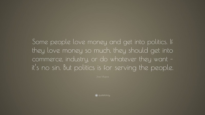 Jose Mujica Quote: “Some people love money and get into politics. If they love money so much, they should get into commerce, industry, or do whatever they want – it’s no sin. But politics is for serving the people.”