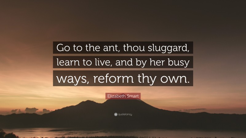 Elizabeth Smart Quote: “Go to the ant, thou sluggard, learn to live, and by her busy ways, reform thy own.”