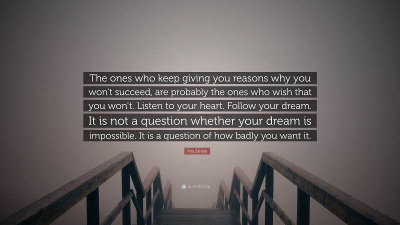 Rita Zahara Quote: “The ones who keep giving you reasons why you won’t succeed, are probably the ones who wish that you won’t. Listen to your heart. Follow your dream. It is not a question whether your dream is impossible. It is a question of how badly you want it.”