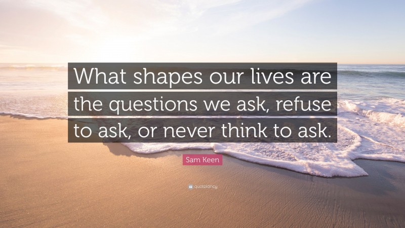 Sam Keen Quote: “What shapes our lives are the questions we ask, refuse to ask, or never think to ask.”