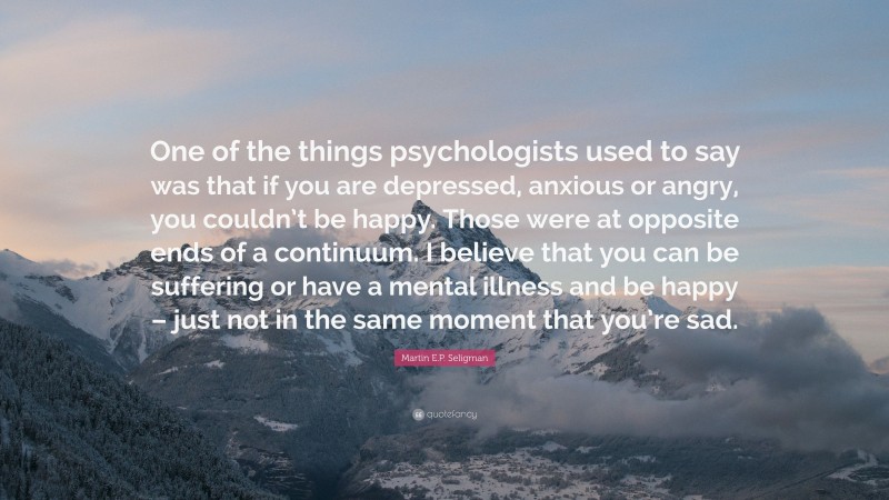 Martin E.P. Seligman Quote: “One of the things psychologists used to say was that if you are depressed, anxious or angry, you couldn’t be happy. Those were at opposite ends of a continuum. I believe that you can be suffering or have a mental illness and be happy – just not in the same moment that you’re sad.”
