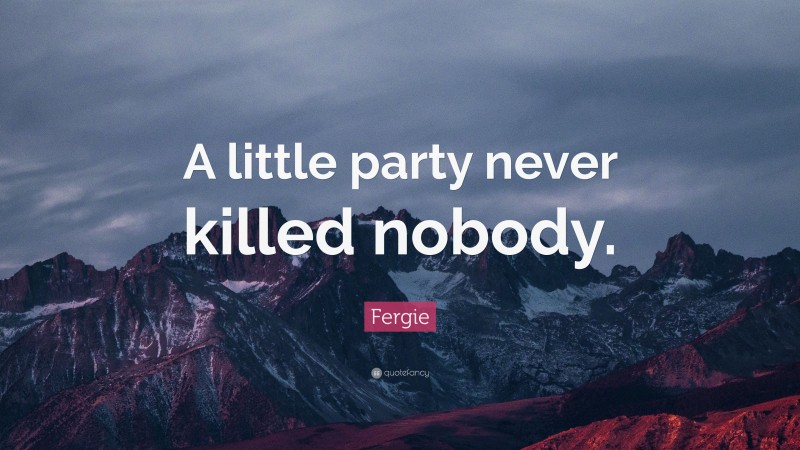 Fergie Quote: “A little party never killed nobody.”