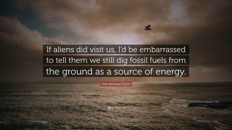 Neil deGrasse Tyson Quote: “If aliens did visit us, I’d be embarrassed to tell them we still dig fossil fuels from the ground as a source of energy.”