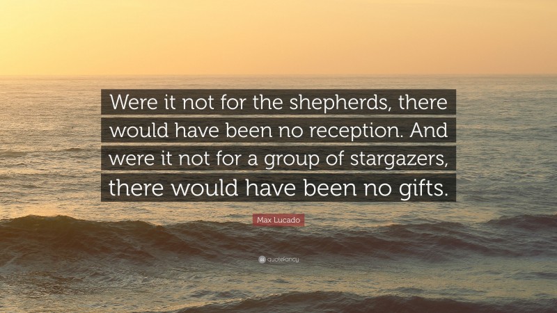 Max Lucado Quote: “Were it not for the shepherds, there would have been no reception. And were it not for a group of stargazers, there would have been no gifts.”