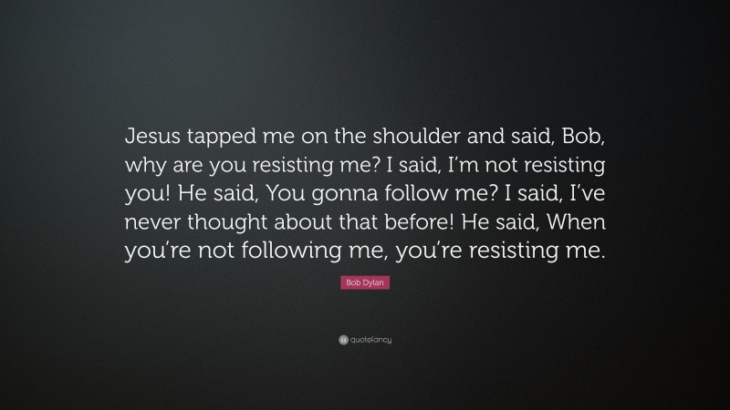 Bob Dylan Quote: “Jesus tapped me on the shoulder and said, Bob, why are you resisting me? I said, I’m not resisting you! He said, You gonna follow me? I said, I’ve never thought about that before! He said, When you’re not following me, you’re resisting me.”