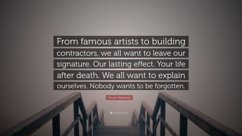 Chuck Palahniuk Quote: “From famous artists to building contractors, we all want to leave our signature. Our lasting effect. Your life after death. We all want to explain ourselves. Nobody wants to be forgotten.”