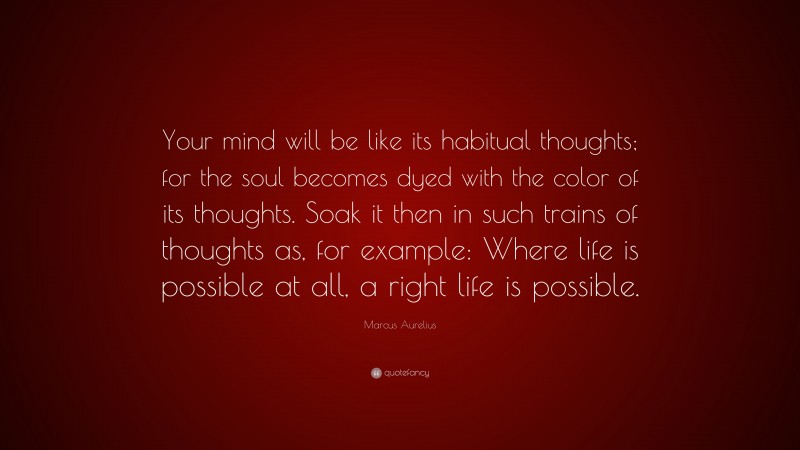 Marcus Aurelius Quote: “Your mind will be like its habitual thoughts; for the soul becomes dyed with the color of its thoughts. Soak it then in such trains of thoughts as, for example: Where life is possible at all, a right life is possible.”