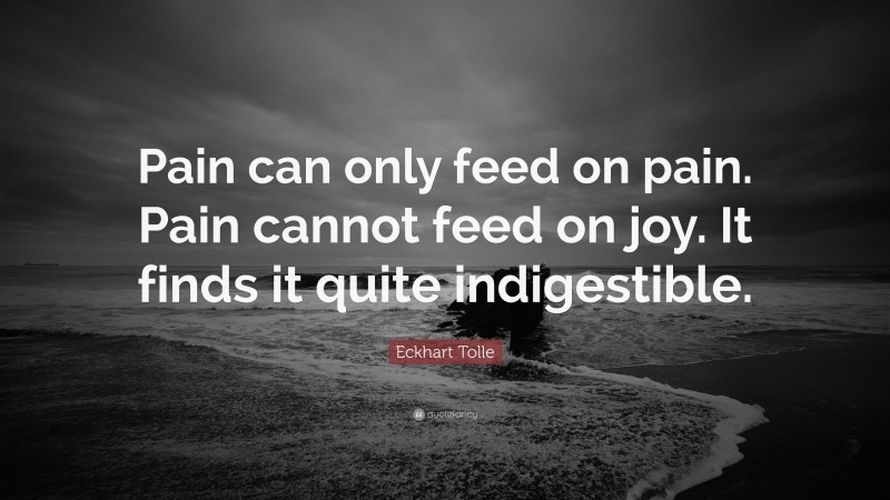 Eckhart Tolle Quote: “Pain can only feed on pain. Pain cannot feed on joy. It finds it quite indigestible.”