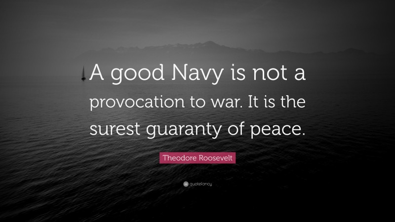 Theodore Roosevelt Quote: “A good Navy is not a provocation to war. It is the surest guaranty of peace.”