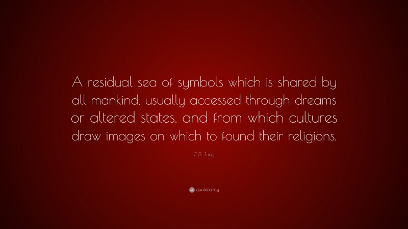 C.G. Jung Quote: “A residual sea of symbols which is shared by all mankind, usually accessed through dreams or altered states, and from which cultures draw images on which to found their religions.”