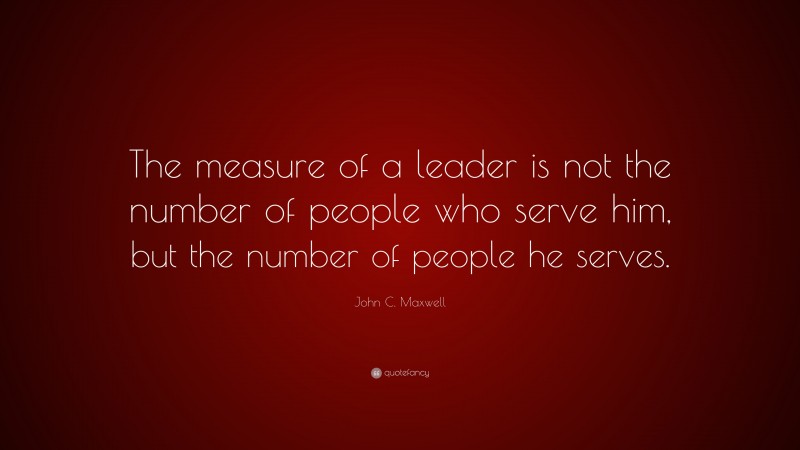 John C. Maxwell Quote: “The measure of a leader is not the number of people who serve him, but the number of people he serves.”