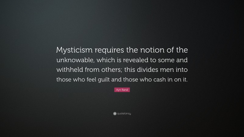 Ayn Rand Quote: “Mysticism requires the notion of the unknowable, which is revealed to some and withheld from others; this divides men into those who feel guilt and those who cash in on it.”