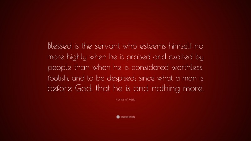 Francis of Assisi Quote: “Blessed is the servant who esteems himself no more highly when he is praised and exalted by people than when he is considered worthless, foolish, and to be despised; since what a man is before God, that he is and nothing more.”