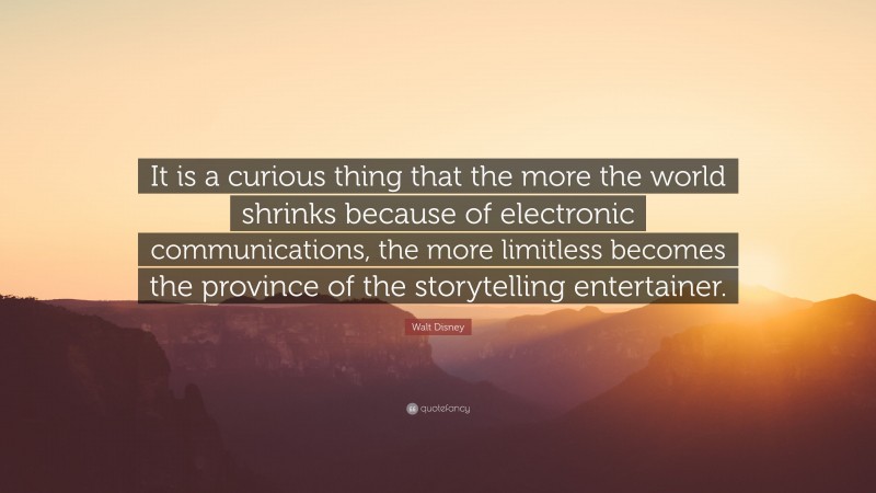 Walt Disney Quote: “It is a curious thing that the more the world shrinks because of electronic communications, the more limitless becomes the province of the storytelling entertainer.”